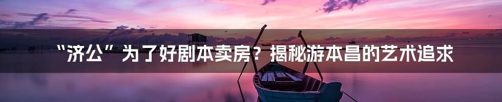 “济公”为了好剧本卖房？揭秘游本昌的艺术追求