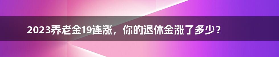 2023养老金19连涨，你的退休金涨了多少？