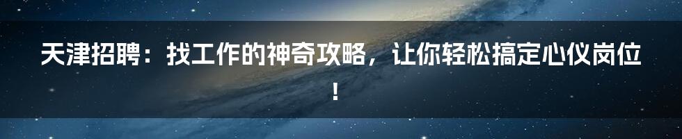 天津招聘：找工作的神奇攻略，让你轻松搞定心仪岗位！