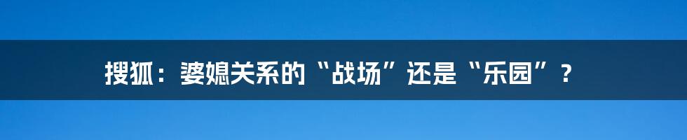 搜狐：婆媳关系的“战场”还是“乐园”？