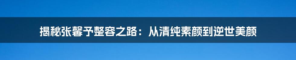 揭秘张馨予整容之路：从清纯素颜到逆世美颜