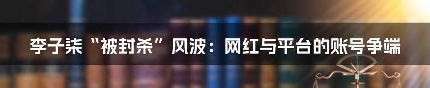 李子柒“被封杀”风波：网红与平台的账号争端