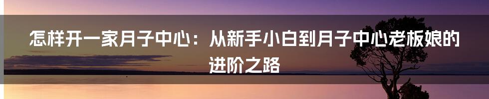 怎样开一家月子中心：从新手小白到月子中心老板娘的进阶之路