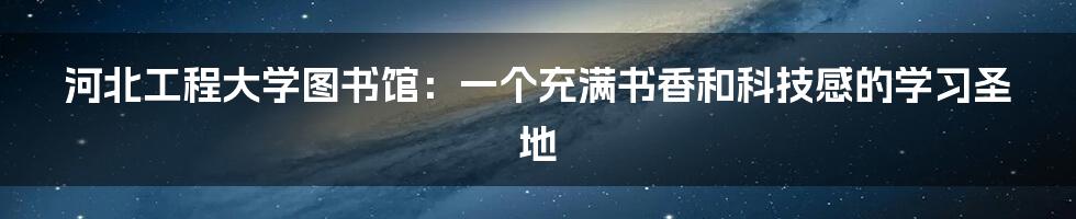 河北工程大学图书馆：一个充满书香和科技感的学习圣地