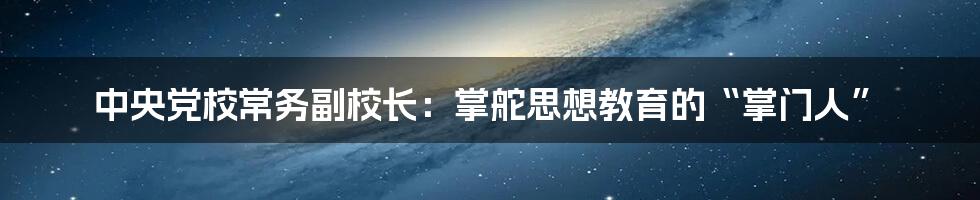 中央党校常务副校长：掌舵思想教育的“掌门人”