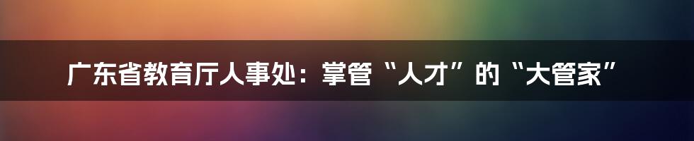 广东省教育厅人事处：掌管“人才”的“大管家”