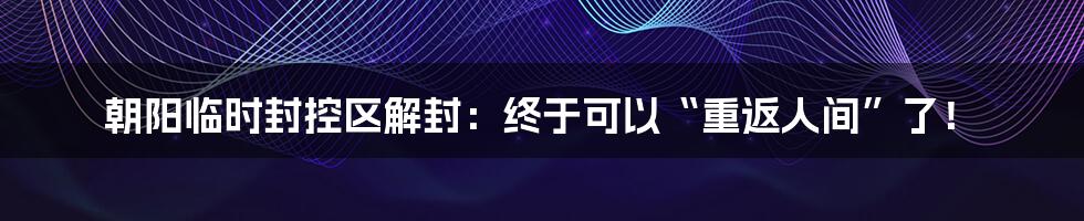 朝阳临时封控区解封：终于可以“重返人间”了！