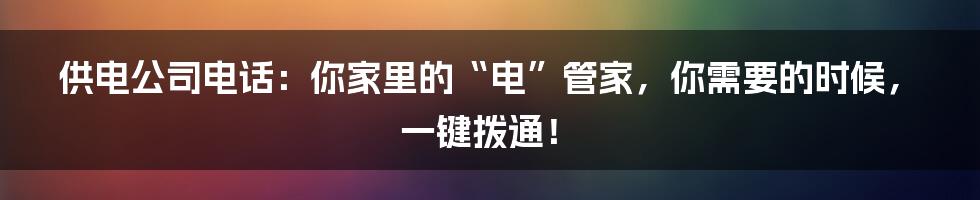 供电公司电话：你家里的“电”管家，你需要的时候，一键拨通！