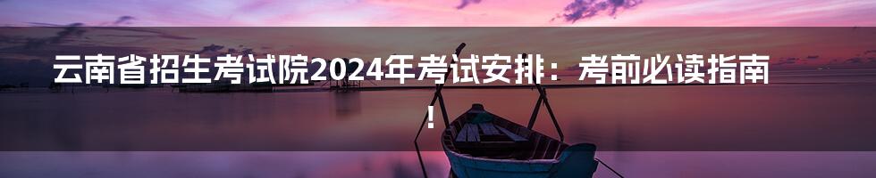 云南省招生考试院2024年考试安排：考前必读指南！