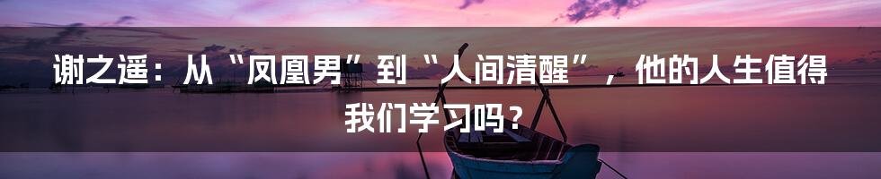 谢之遥：从“凤凰男”到“人间清醒”，他的人生值得我们学习吗？