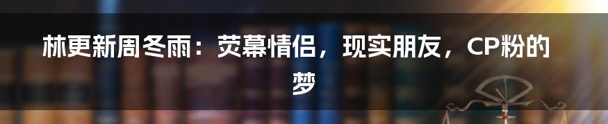 林更新周冬雨：荧幕情侣，现实朋友，CP粉的梦