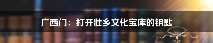 广西门：打开壮乡文化宝库的钥匙