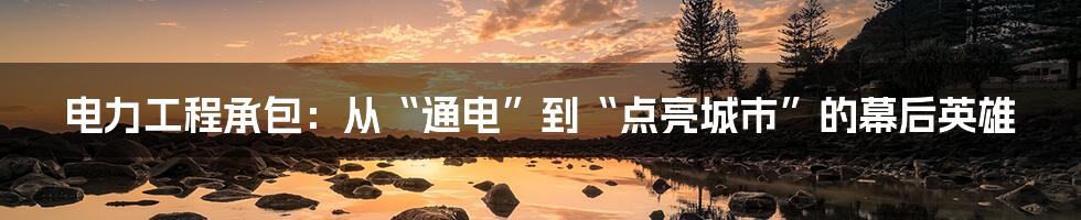 电力工程承包：从“通电”到“点亮城市”的幕后英雄