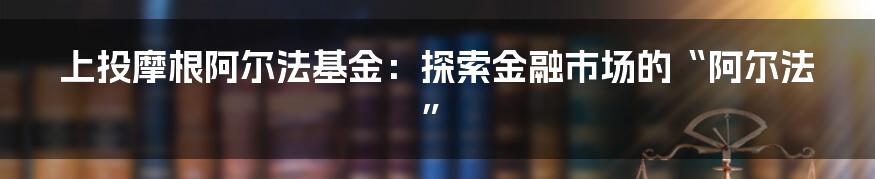 上投摩根阿尔法基金：探索金融市场的“阿尔法”