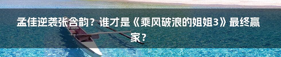 孟佳逆袭张含韵？谁才是《乘风破浪的姐姐3》最终赢家？