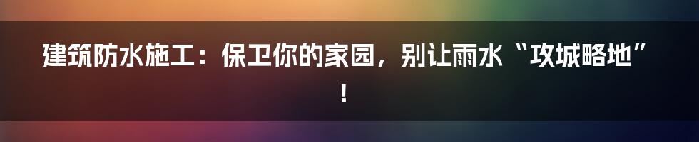 建筑防水施工：保卫你的家园，别让雨水“攻城略地”！