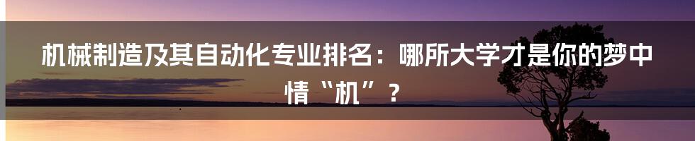 机械制造及其自动化专业排名：哪所大学才是你的梦中情“机”？