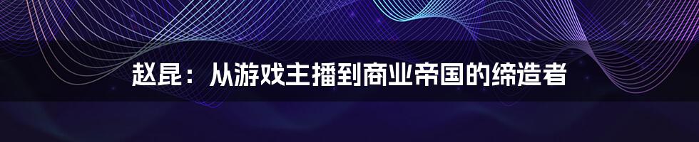 赵昆：从游戏主播到商业帝国的缔造者