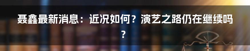 聂鑫最新消息：近况如何？演艺之路仍在继续吗？