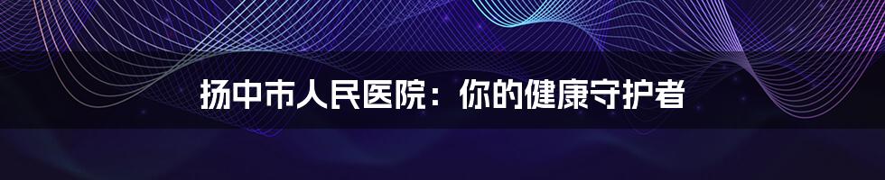 扬中市人民医院：你的健康守护者