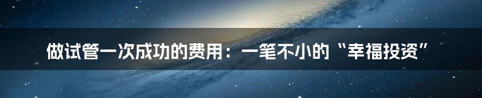 做试管一次成功的费用：一笔不小的“幸福投资”