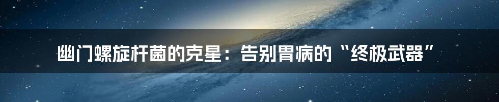 幽门螺旋杆菌的克星：告别胃病的“终极武器”