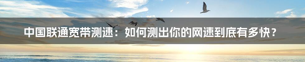 中国联通宽带测速：如何测出你的网速到底有多快？