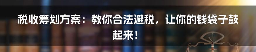 税收筹划方案：教你合法避税，让你的钱袋子鼓起来！