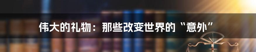 伟大的礼物：那些改变世界的“意外”