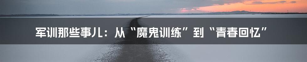 军训那些事儿：从“魔鬼训练”到“青春回忆”