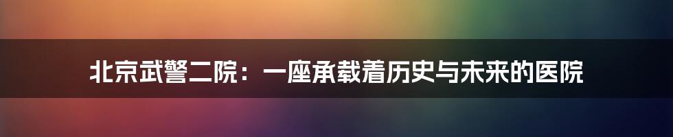 北京武警二院：一座承载着历史与未来的医院