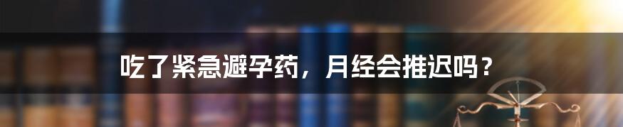 吃了紧急避孕药，月经会推迟吗？