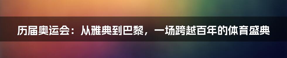 历届奥运会：从雅典到巴黎，一场跨越百年的体育盛典