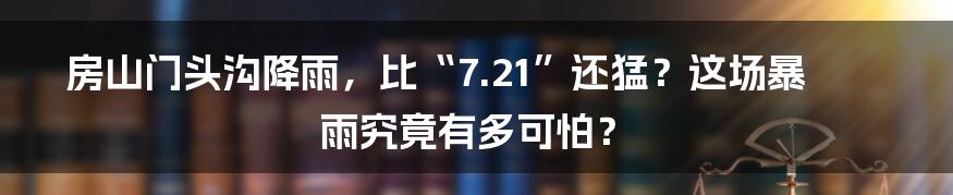 房山门头沟降雨，比“7.21”还猛？这场暴雨究竟有多可怕？