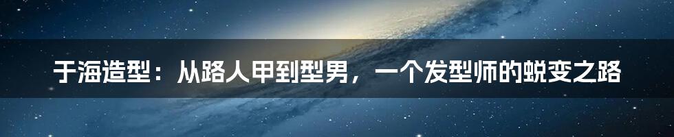 于海造型：从路人甲到型男，一个发型师的蜕变之路