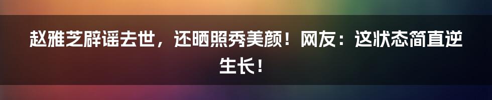 赵雅芝辟谣去世，还晒照秀美颜！网友：这状态简直逆生长！