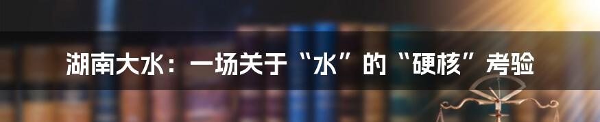 湖南大水：一场关于“水”的“硬核”考验