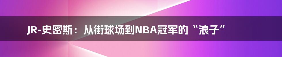 JR-史密斯：从街球场到NBA冠军的“浪子”