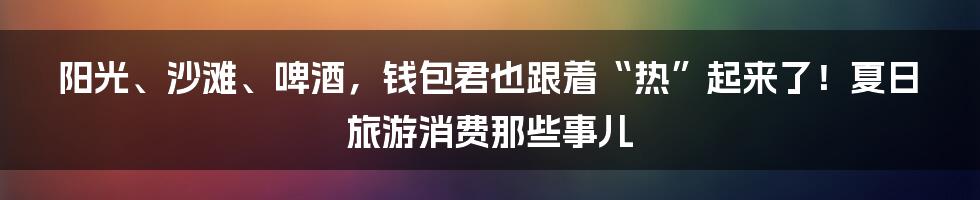 阳光、沙滩、啤酒，钱包君也跟着“热”起来了！夏日旅游消费那些事儿