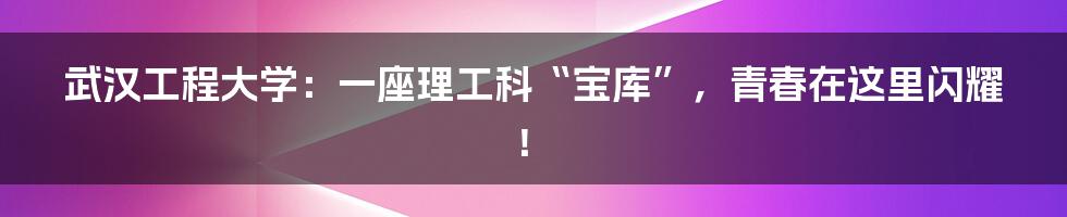 武汉工程大学：一座理工科“宝库”，青春在这里闪耀！