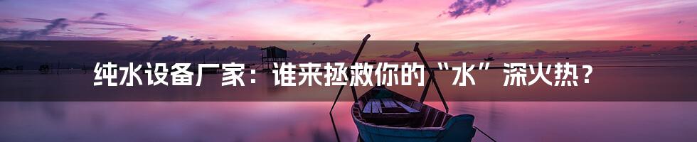 纯水设备厂家：谁来拯救你的“水”深火热？