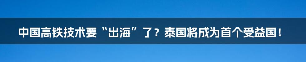 中国高铁技术要“出海”了？泰国将成为首个受益国！