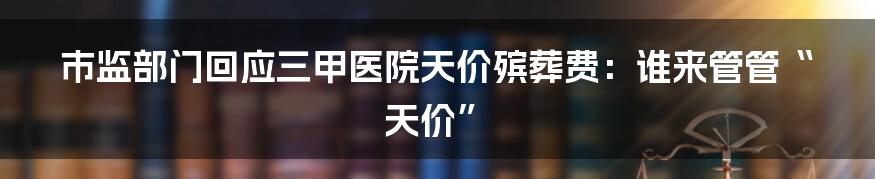 市监部门回应三甲医院天价殡葬费：谁来管管“天价”