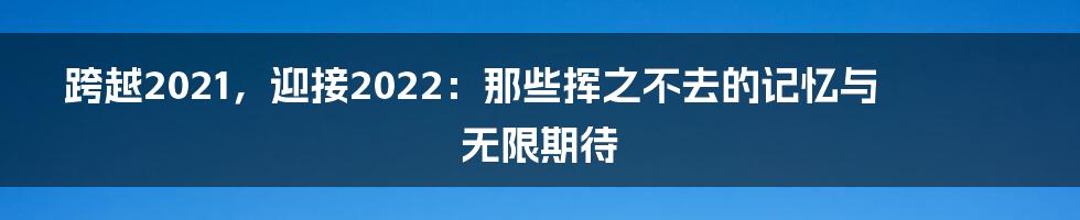 跨越2021，迎接2022：那些挥之不去的记忆与无限期待