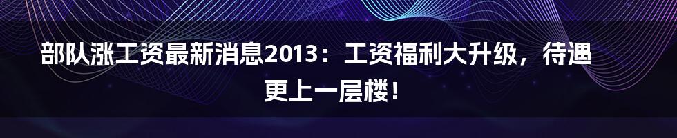 部队涨工资最新消息2013：工资福利大升级，待遇更上一层楼！