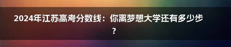 2024年江苏高考分数线：你离梦想大学还有多少步？