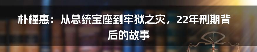 朴槿惠：从总统宝座到牢狱之灾，22年刑期背后的故事