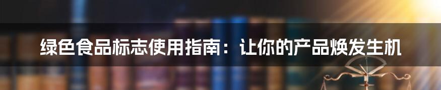 绿色食品标志使用指南：让你的产品焕发生机