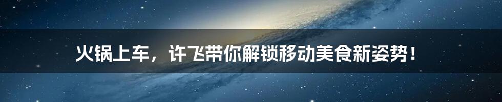 火锅上车，许飞带你解锁移动美食新姿势！