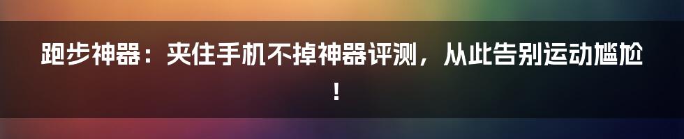 跑步神器：夹住手机不掉神器评测，从此告别运动尴尬！